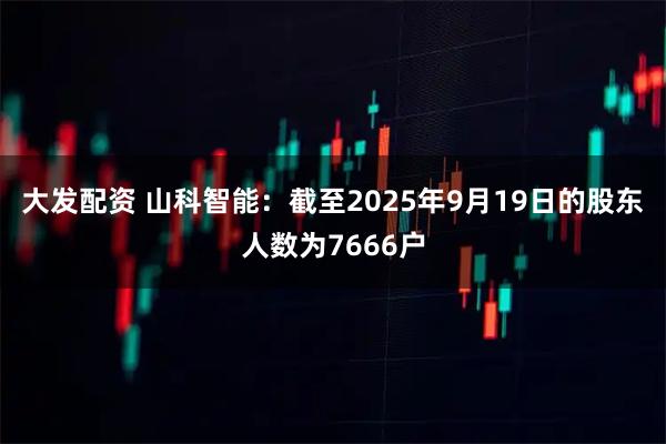 大发配资 山科智能：截至2025年9月19日的股东人数为7666户