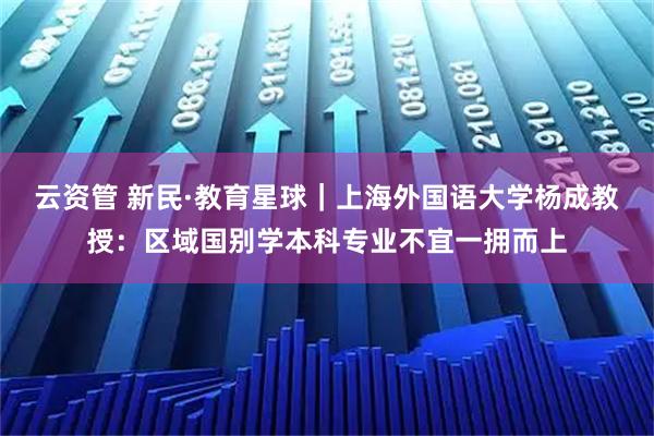 云资管 新民·教育星球｜上海外国语大学杨成教授：区域国别学本科专业不宜一拥而上