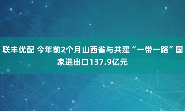 联丰优配 今年前2个月山西省与共建“一带一路”国家进出口137.9亿元