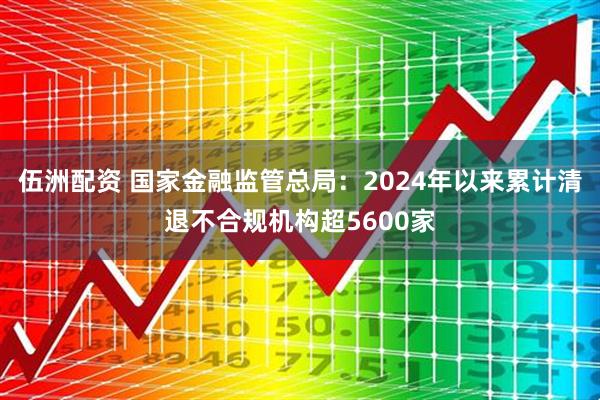 伍洲配资 国家金融监管总局：2024年以来累计清退不合规机构超5600家