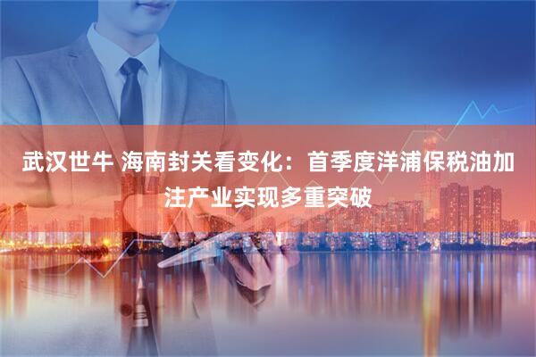 武汉世牛 海南封关看变化：首季度洋浦保税油加注产业实现多重突破