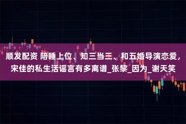 顺发配资 陪睡上位、知三当三、和五婚导演恋爱,宋佳的私生活谣言有多离谱_张黎_因为_谢天笑