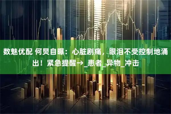 数魅优配 何炅自曝：心脏剧痛，眼泪不受控制地涌出！紧急提醒→_患者_异物_冲击
